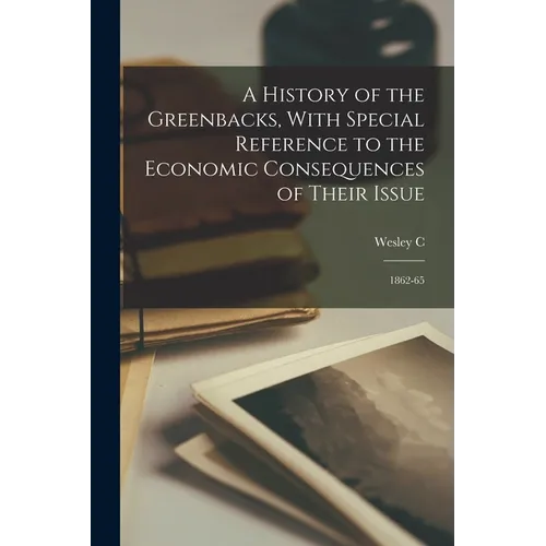 A History of the Greenbacks, With Special Reference to the Economic Consequences of Their Issue: 1862-65