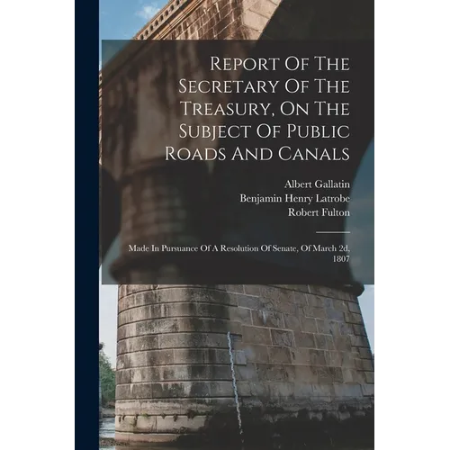 Report Of The Secretary Of The Treasury, On The Subject Of Public Roads And Canals: Made In Pursuance Of A Resolution Of Senate, Of March 2d, 1807