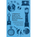 A Beginner's Guide to the Mechanics of Wrist and Pocket Watches - Including the History of Their Development and Some Famous Watch Makers