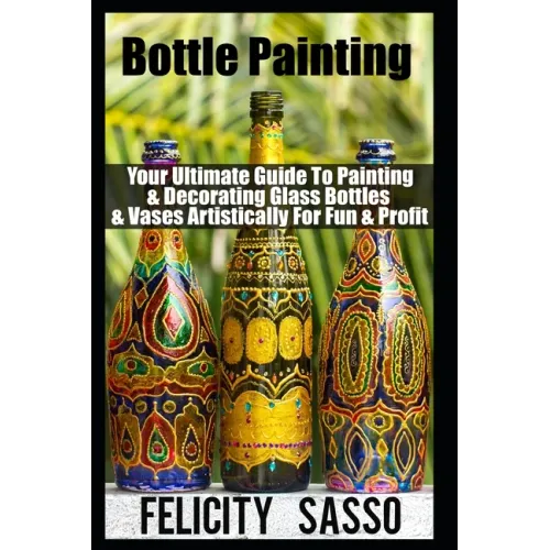 Bottle Painting: Your Ultimate Guide To Painting & Decorating Glass Bottles & Vases Artistically For Fun & Profit