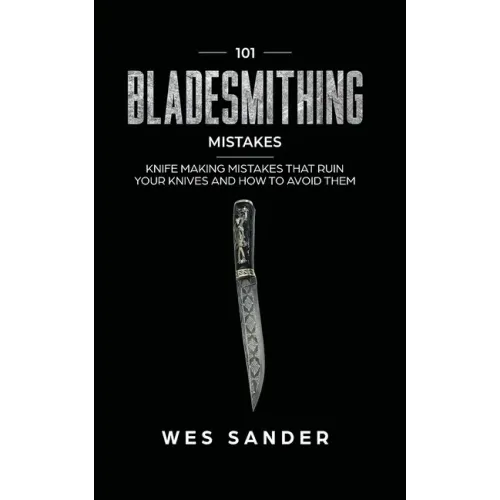 101 Bladesmithing Mistakes: Knife Making Mistakes That Ruin Your Knives and How to Avoid Them