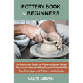 Pottery Book for Beginners: An Instruction Guide for Potters to Sculpt Wheel Thrown and Handbuilding Ceramic Projects With Tips, Techniques and Po