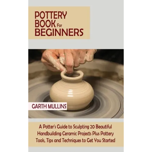 Pottery Book for Beginners: A Potter's Guide to Sculpting 20 Beautiful Handbuilding Ceramic Projects Plus Pottery Tools, Tips and Techniques to Ge