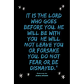 It is the LORD who goes before you. He will be with you; he will not leave you or forsake you. Do not fear or be dismayed."Deuteronomy 31: 8