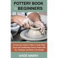 Pottery Book for Beginners: An Instruction Guide for Potters to Sculpt Wheel Thrown and Handbuilding Ceramic Projects With Tips, Techniques and Po