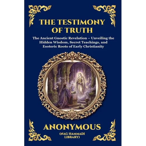 The Testimony of Truth: The Ancient Gnostic Revelation - Unveiling the Hidden Wisdom, Secret Teachings, and Esoteric Roots of Early Christianity