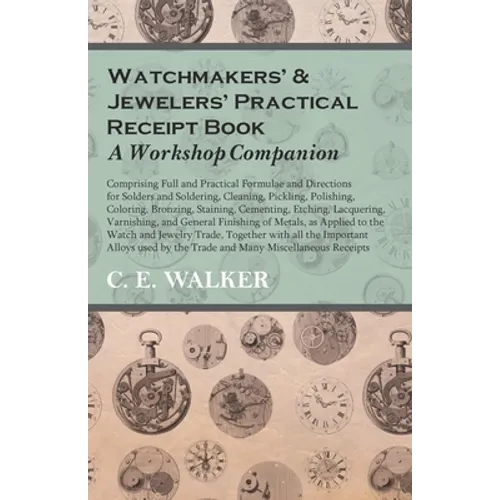 Watchmakers' and Jewelers' Practical Receipt Book a Workshop Companion: Comprising Full and Practical Formulae and Directions for Solders and Solderin